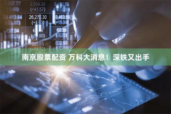 南京股票配资 万科大消息！深铁又出手