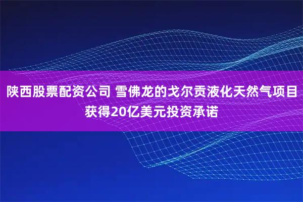 陕西股票配资公司 雪佛龙的戈尔贡液化天然气项目获得20亿美元投资承诺
