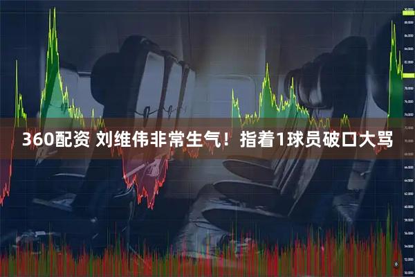 360配资 刘维伟非常生气！指着1球员破口大骂