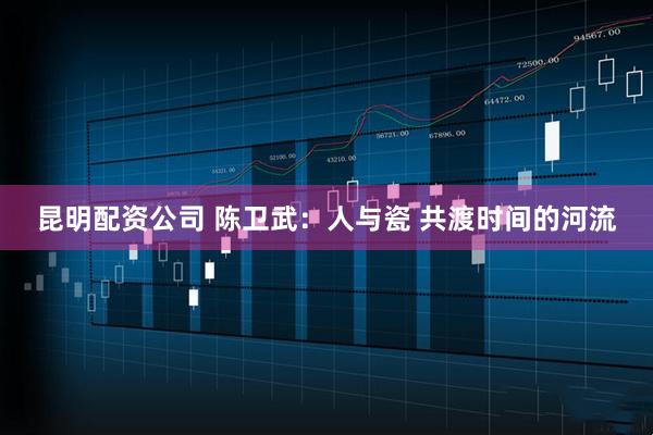 昆明配资公司 陈卫武：人与瓷 共渡时间的河流