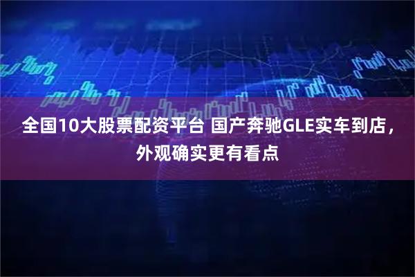 全国10大股票配资平台 国产奔驰GLE实车到店，外观确实更有看点