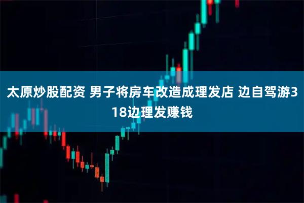 太原炒股配资 男子将房车改造成理发店 边自驾游318边理发赚钱